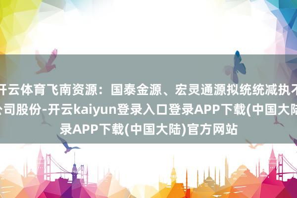 开云体育飞南资源：国泰金源、宏灵通源拟统统减执不超1.87%公司股份-开云kaiyun登录入口登录APP下载(中国大陆)官方网站