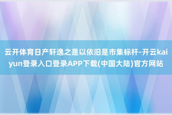 云开体育日产轩逸之是以依旧是市集标杆-开云kaiyun登录入口登录APP下载(中国大陆)官方网站