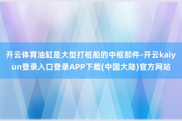 开云体育油缸是大型打桩船的中枢部件-开云kaiyun登录入口登录APP下载(中国大陆)官方网站