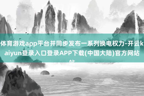 体育游戏app平台并同步发布一系列换电权力-开云kaiyun登录入口登录APP下载(中国大陆)官方网站