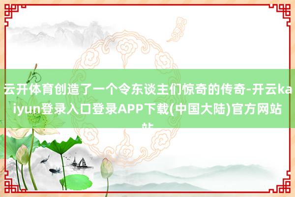 云开体育创造了一个令东谈主们惊奇的传奇-开云kaiyun登录入口登录APP下载(中国大陆)官方网站