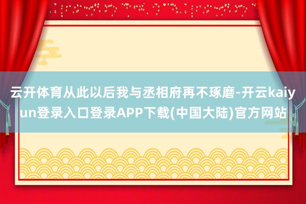 云开体育从此以后我与丞相府再不琢磨-开云kaiyun登录入口登录APP下载(中国大陆)官方网站