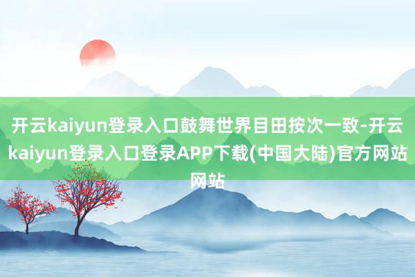 开云kaiyun登录入口鼓舞世界目田按次一致-开云kaiyun登录入口登录APP下载(中国大陆)官方网站