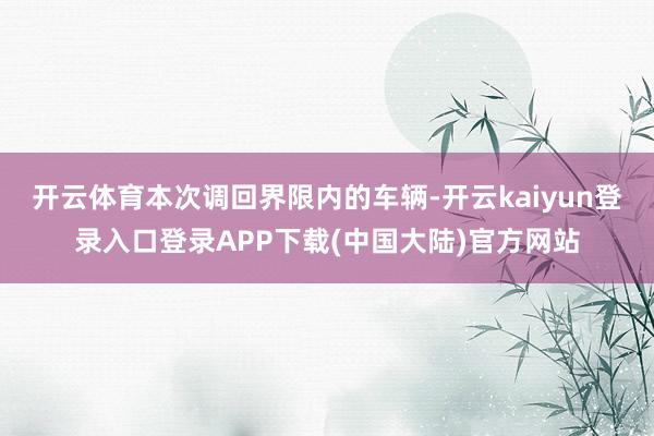 开云体育本次调回界限内的车辆-开云kaiyun登录入口登录APP下载(中国大陆)官方网站