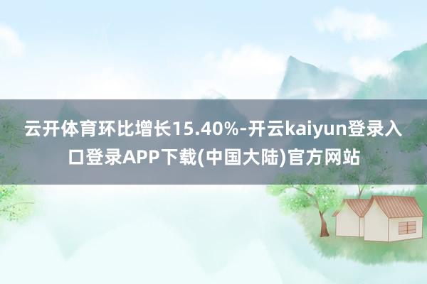 云开体育环比增长15.40%-开云kaiyun登录入口登录APP下载(中国大陆)官方网站