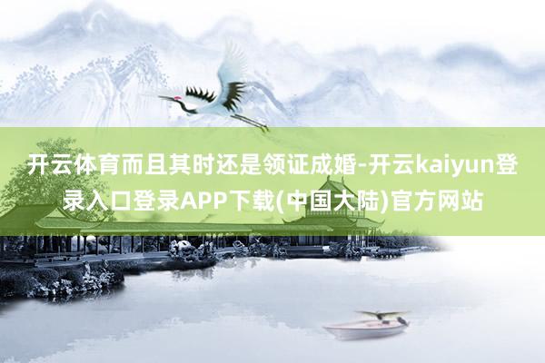 开云体育而且其时还是领证成婚-开云kaiyun登录入口登录APP下载(中国大陆)官方网站