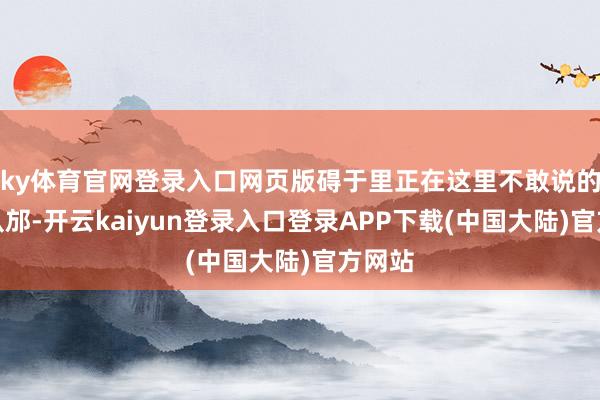 ky体育官网登录入口网页版碍于里正在这里不敢说的过于从邡-开云kaiyun登录入口登录APP下载(中国大陆)官方网站