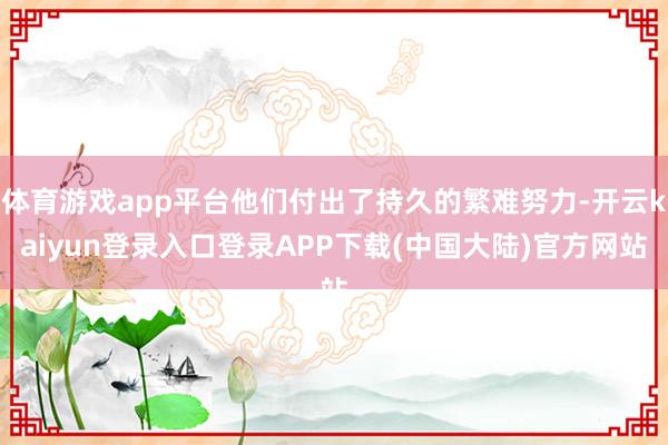 体育游戏app平台他们付出了持久的繁难努力-开云kaiyun登录入口登录APP下载(中国大陆)官方网站