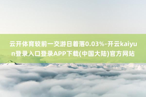 云开体育较前一交游日着落0.03%-开云kaiyun登录入口登录APP下载(中国大陆)官方网站