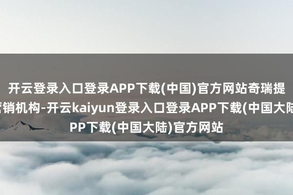 开云登录入口登录APP下载(中国)官方网站奇瑞提议来主导营销机构-开云kaiyun登录入口登录APP下载(中国大陆)官方网站