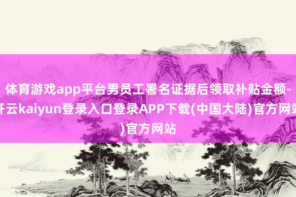 体育游戏app平台男员工署名证据后领取补贴金额-开云kaiyun登录入口登录APP下载(中国大陆)官方网站