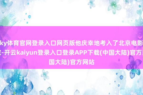 ky体育官网登录入口网页版他庆幸地考入了北京电影学院-开云kaiyun登录入口登录APP下载(中国大陆)官方网站