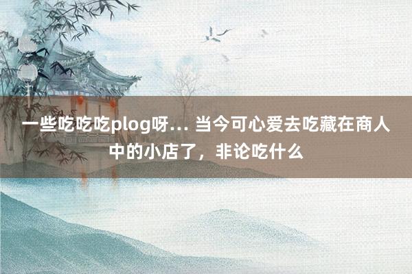 一些吃吃吃plog呀… 当今可心爱去吃藏在商人中的小店了，非论吃什么