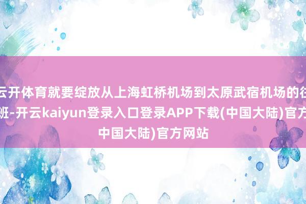 云开体育就要绽放从上海虹桥机场到太原武宿机场的往复航班-开云kaiyun登录入口登录APP下载(中国大陆)官方网站