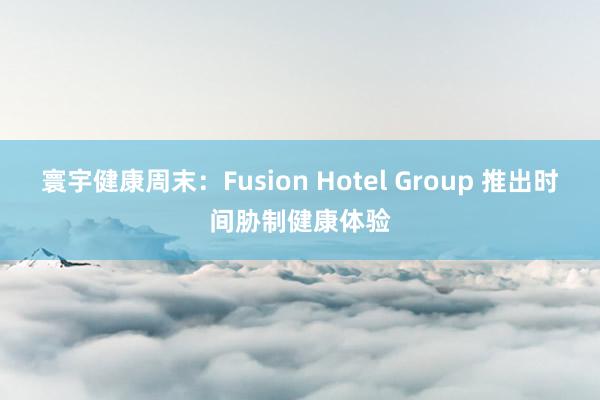 寰宇健康周末：Fusion Hotel Group 推出时间胁制健康体验