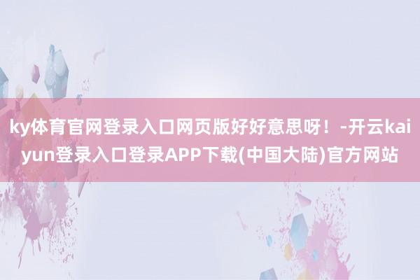 ky体育官网登录入口网页版好好意思呀！-开云kaiyun登录入口登录APP下载(中国大陆)官方网站