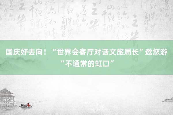 国庆好去向！“世界会客厅对话文旅局长”邀您游“不通常的虹口”