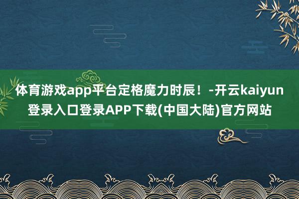 体育游戏app平台定格魔力时辰！-开云kaiyun登录入口登录APP下载(中国大陆)官方网站