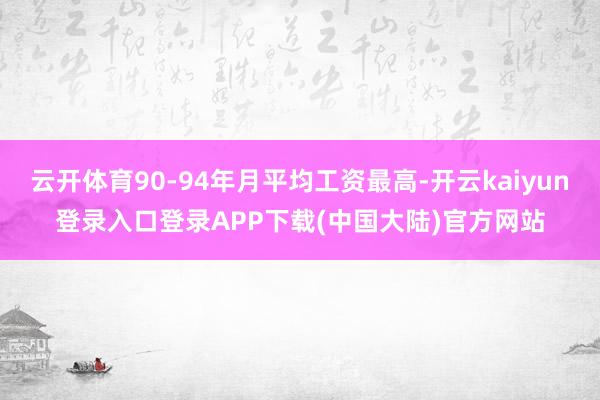 云开体育90-94年月平均工资最高-开云kaiyun登录入口登录APP下载(中国大陆)官方网站