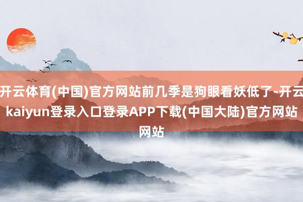 开云体育(中国)官方网站前几季是狗眼看妖低了-开云kaiyun登录入口登录APP下载(中国大陆)官方网站