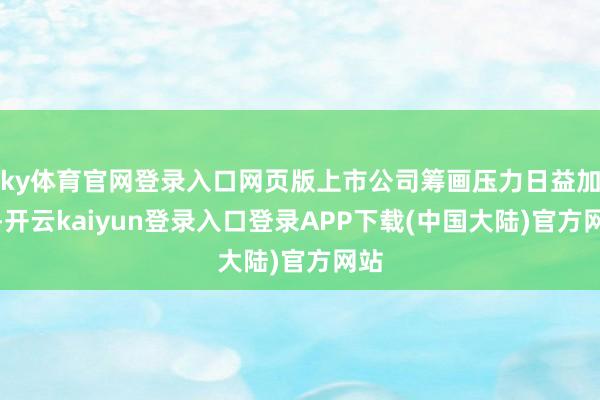 ky体育官网登录入口网页版上市公司筹画压力日益加多-开云kaiyun登录入口登录APP下载(中国大陆)官方网站