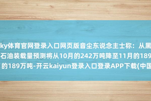 ky体育官网登录入口网页版音尘东说念主士称：从黑海新罗西斯克口岸的石油装载量预测将从10月的242万吨降至11月的189万吨-开云kaiyun登录入口登录APP下载(中国大陆)官方网站