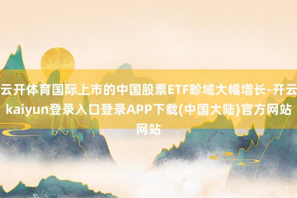 云开体育国际上市的中国股票ETF畛域大幅增长-开云kaiyun登录入口登录APP下载(中国大陆)官方网站