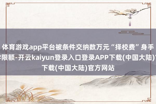 体育游戏app平台被条件交纳数万元“择校费”身手拿到入学限额-开云kaiyun登录入口登录APP下载(中国大陆)官方网站