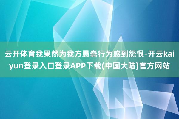 云开体育我果然为我方愚蠢行为感到怨恨-开云kaiyun登录入口登录APP下载(中国大陆)官方网站