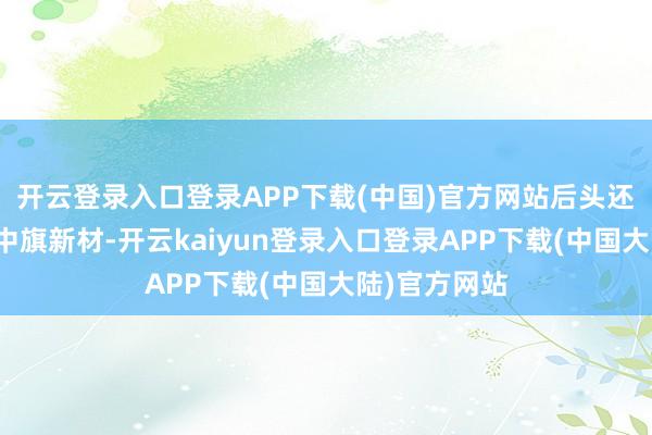 开云登录入口登录APP下载(中国)官方网站后头还有空间图片中旗新材-开云kaiyun登录入口登录APP下载(中国大陆)官方网站