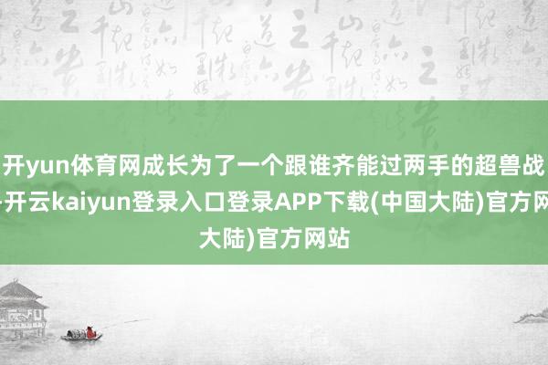 开yun体育网成长为了一个跟谁齐能过两手的超兽战士-开云kaiyun登录入口登录APP下载(中国大陆)官方网站