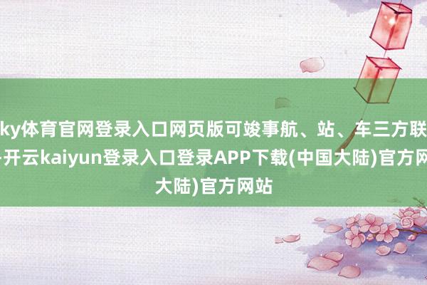 ky体育官网登录入口网页版可竣事航、站、车三方联动-开云kaiyun登录入口登录APP下载(中国大陆)官方网站