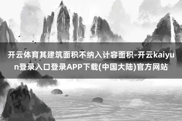 开云体育其建筑面积不纳入计容面积-开云kaiyun登录入口登录APP下载(中国大陆)官方网站