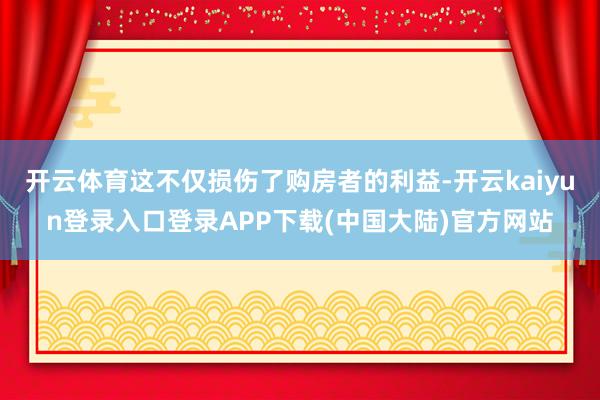 开云体育这不仅损伤了购房者的利益-开云kaiyun登录入口登录APP下载(中国大陆)官方网站