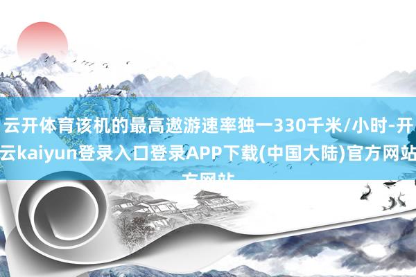 云开体育该机的最高遨游速率独一330千米/小时-开云kaiyun登录入口登录APP下载(中国大陆)官方网站