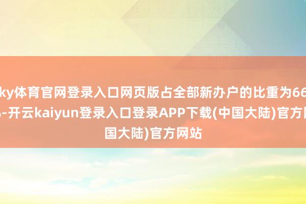 ky体育官网登录入口网页版占全部新办户的比重为66.2%-开云kaiyun登录入口登录APP下载(中国大陆)官方网站