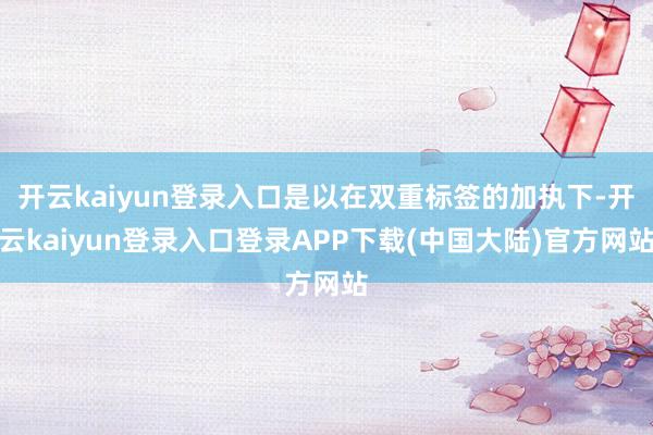 开云kaiyun登录入口是以在双重标签的加执下-开云kaiyun登录入口登录APP下载(中国大陆)官方网站