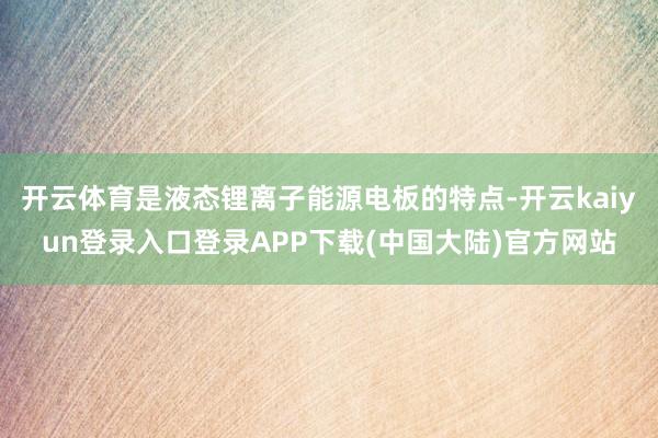 开云体育是液态锂离子能源电板的特点-开云kaiyun登录入口登录APP下载(中国大陆)官方网站