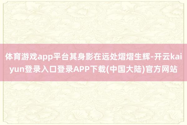 体育游戏app平台其身影在远处熠熠生辉-开云kaiyun登录入口登录APP下载(中国大陆)官方网站