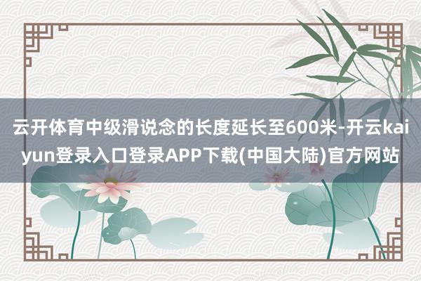 云开体育中级滑说念的长度延长至600米-开云kaiyun登录入口登录APP下载(中国大陆)官方网站