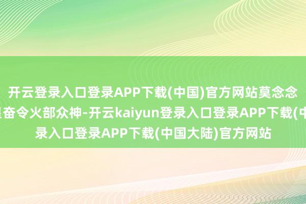 开云登录入口登录APP下载(中国)官方网站莫念念伤过甚身；南斗星奋令火部众神-开云kaiyun登录入口登录APP下载(中国大陆)官方网站