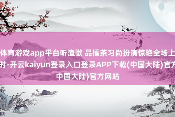 体育游戏app平台听渔歌 品擂茶习尚扮演惊艳全场上昼10时-开云kaiyun登录入口登录APP下载(中国大陆)官方网站