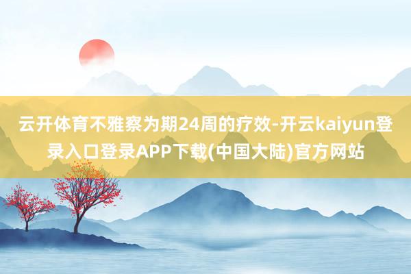 云开体育不雅察为期24周的疗效-开云kaiyun登录入口登录APP下载(中国大陆)官方网站