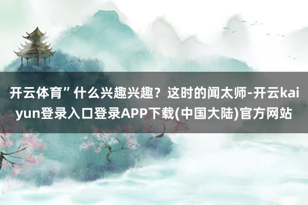 开云体育”什么兴趣兴趣？这时的闻太师-开云kaiyun登录入口登录APP下载(中国大陆)官方网站