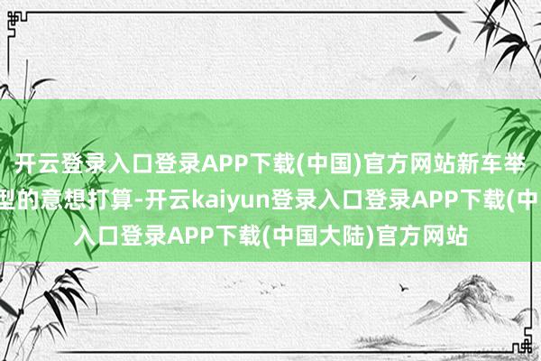 开云登录入口登录APP下载(中国)官方网站新车举座持续了现金车型的意想打算-开云kaiyun登录入口登录APP下载(中国大陆)官方网站