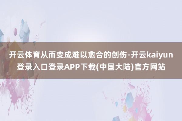 开云体育从而变成难以愈合的创伤-开云kaiyun登录入口登录APP下载(中国大陆)官方网站