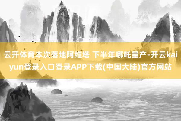 云开体育本次落地阿维塔 下半年哪吒量产-开云kaiyun登录入口登录APP下载(中国大陆)官方网站