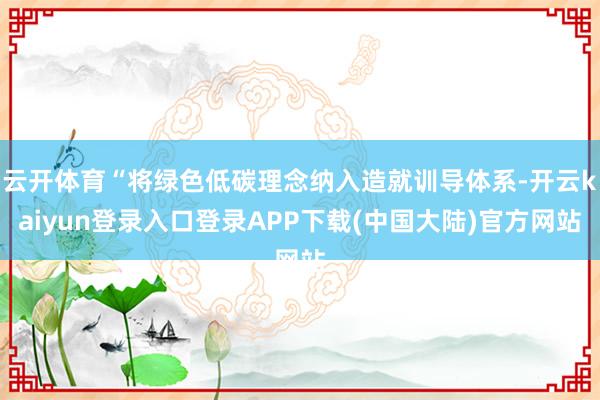 云开体育“将绿色低碳理念纳入造就训导体系-开云kaiyun登录入口登录APP下载(中国大陆)官方网站