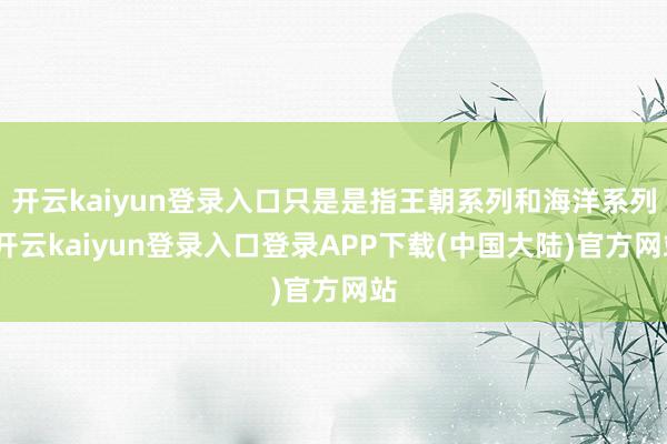 开云kaiyun登录入口只是是指王朝系列和海洋系列-开云kaiyun登录入口登录APP下载(中国大陆)官方网站