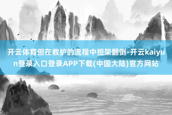 开云体育但在救护的流程中担架翻倒-开云kaiyun登录入口登录APP下载(中国大陆)官方网站